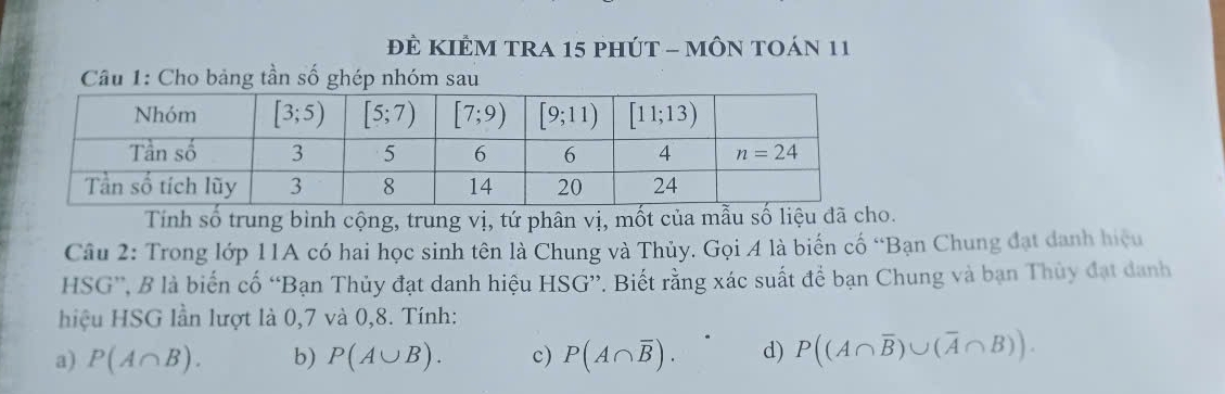 ĐÊ KIÊM TRA 15 pHÚT - MÔN TOán 11
Câu 1: Cho bảng tần số ghép nhóm sau
Tính số trung bình cộng, trung vị, tứ phân vị, mốt của mẫu số liệu đã cho.
Câu 2: Trong lớp 11A có hai học sinh tên là Chung và Thủy. Gọi 4 là biến cố “Bạn Chung đạt danh hiệu
HSG”, B là biến cố “Bạn Thủy đạt danh hiệu HSG”. Biết rằng xác suất để bạn Chung và bạn Thủy đạt danh
hiệu HSG lần lượt là 0,7 và 0,8. Tính:
a) P(A∩ B). b) P(A∪ B). c) P(A∩ overline B). d) P((A∩ overline B)∪ (overline A∩ B)).