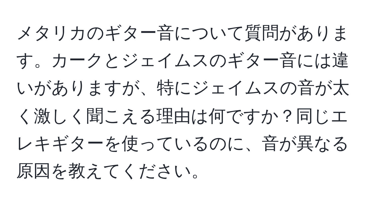 メタリカのギター音について質問があります。カークとジェイムスのギター音には違いがありますが、特にジェイムスの音が太く激しく聞こえる理由は何ですか？同じエレキギターを使っているのに、音が異なる原因を教えてください。