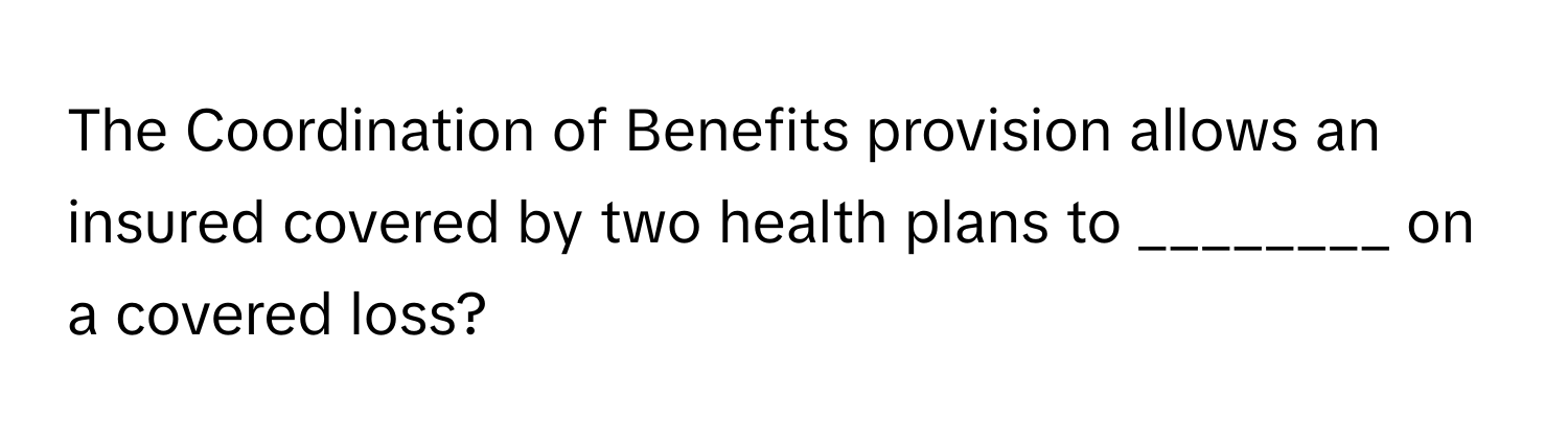 The Coordination of Benefits provision allows an insured covered by two health plans to ________ on a covered loss?