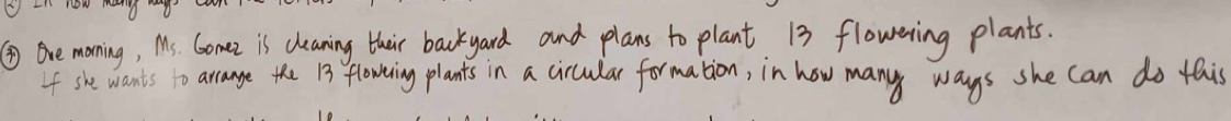 now do 
④ Ore moning, Ms. Gomez is cleaning their backyard and plans to plant 13 flowering plants. 
If she wants to arcange the 13 flowing plants in a cicular formation, in how many ways she can do this