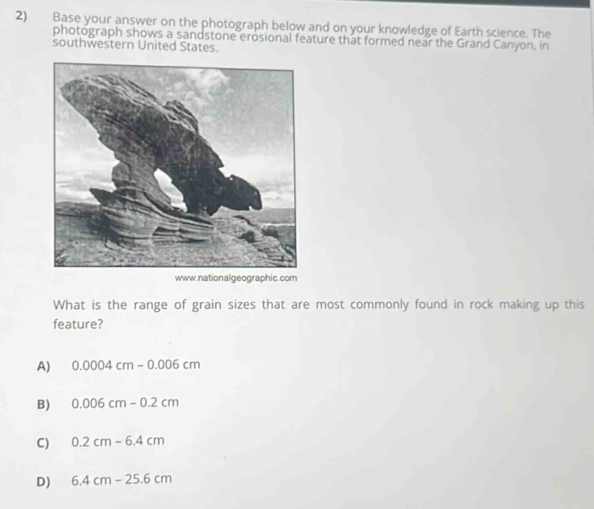 Base your answer on the photograph below and on your knowledge of Earth science. The
photograph shows a sandstone erosional feature that formed near the Grand Canyon, in
southwestern United States.
www.nationalgeographic.com
What is the range of grain sizes that are most commonly found in rock making up this
feature?
A) 0.0004cm-0.006cm
B) 0.006cm-0.2cm
C) 0.2cm-6.4cm
D) 6.4cm-25.6cm