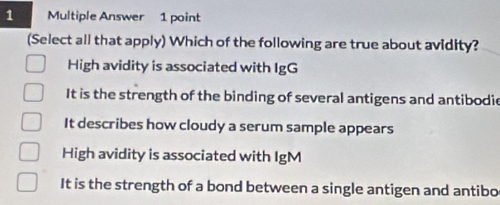 Multiple Answer 1 point
(Select all that apply) Which of the following are true about avidity?
High avidity is associated with IgG
It is the strength of the binding of several antigens and antibodie
It describes how cloudy a serum sample appears
High avidity is associated with IgM
It is the strength of a bond between a single antigen and antibo