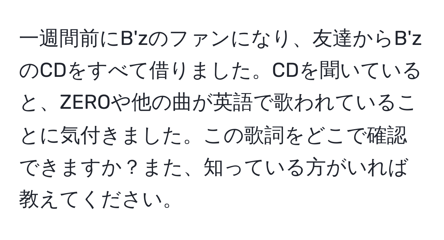 一週間前にB'zのファンになり、友達からB'zのCDをすべて借りました。CDを聞いていると、ZEROや他の曲が英語で歌われていることに気付きました。この歌詞をどこで確認できますか？また、知っている方がいれば教えてください。