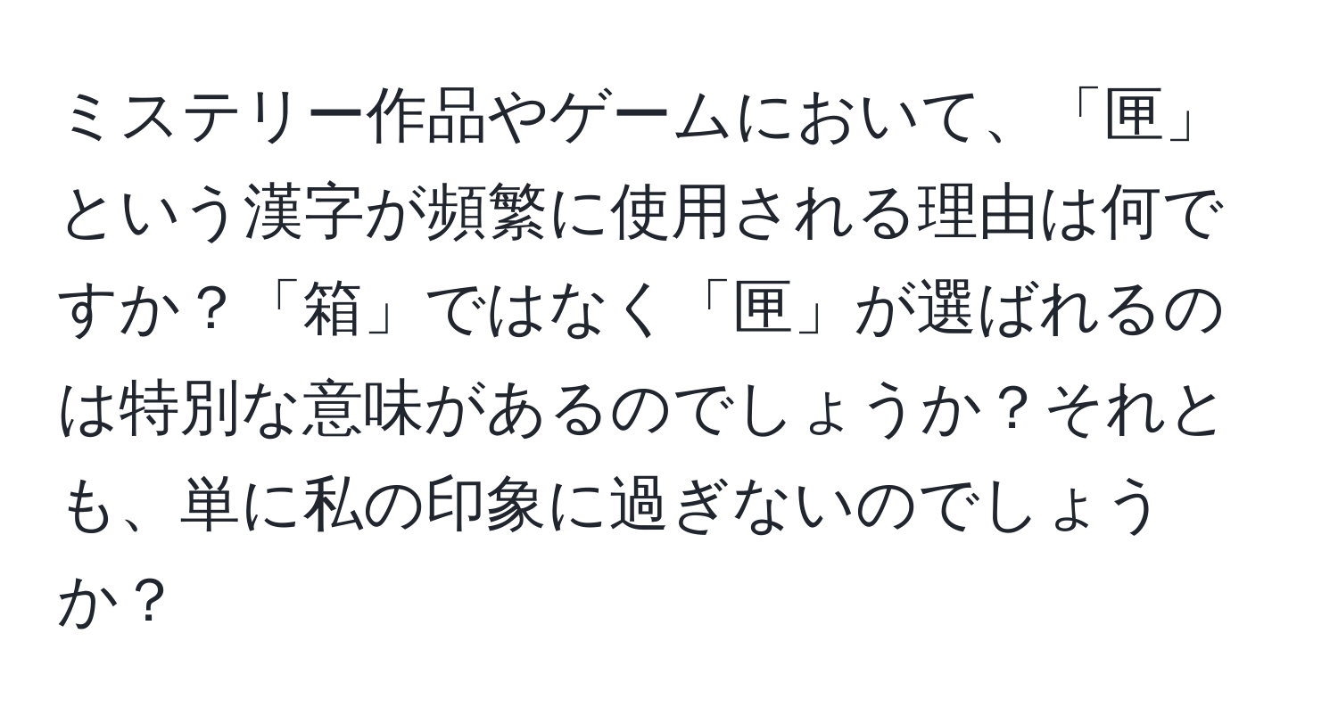 ミステリー作品やゲームにおいて、「匣」という漢字が頻繁に使用される理由は何ですか？「箱」ではなく「匣」が選ばれるのは特別な意味があるのでしょうか？それとも、単に私の印象に過ぎないのでしょうか？