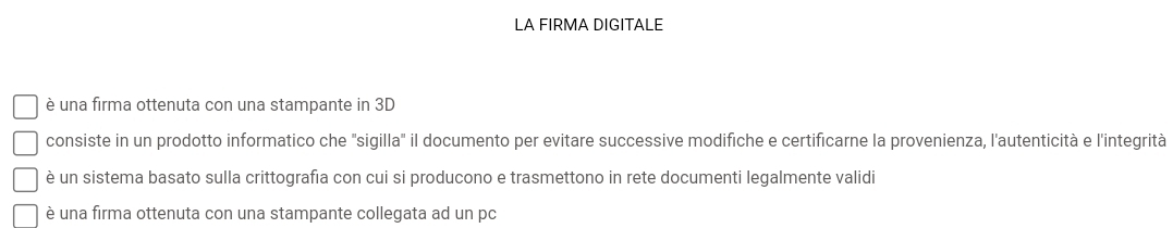 LA FIRMA DIGITALE
è una firma ottenuta con una stampante in 3D
consiste in un prodotto informatico che "sigilla" il documento per evitare successive modifiche e certificarne la provenienza, l'autenticità e l'integrità
è un sistema basato sulla crittografia con cui si producono e trasmettono in rete documenti legalmente validi
è una firma ottenuta con una stampante collegata ad un pc