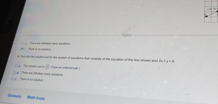 B. There are infinitely many solutions.
There is no solution.
b. Describe the solution set for the system of equations that consists of the equation of the line shown and 2x+y=6.
A. The solution set is □ . (Type an ordered pair.)
B. There are infinitely many solutions.
C. There is no solution.
Glossary Math tools