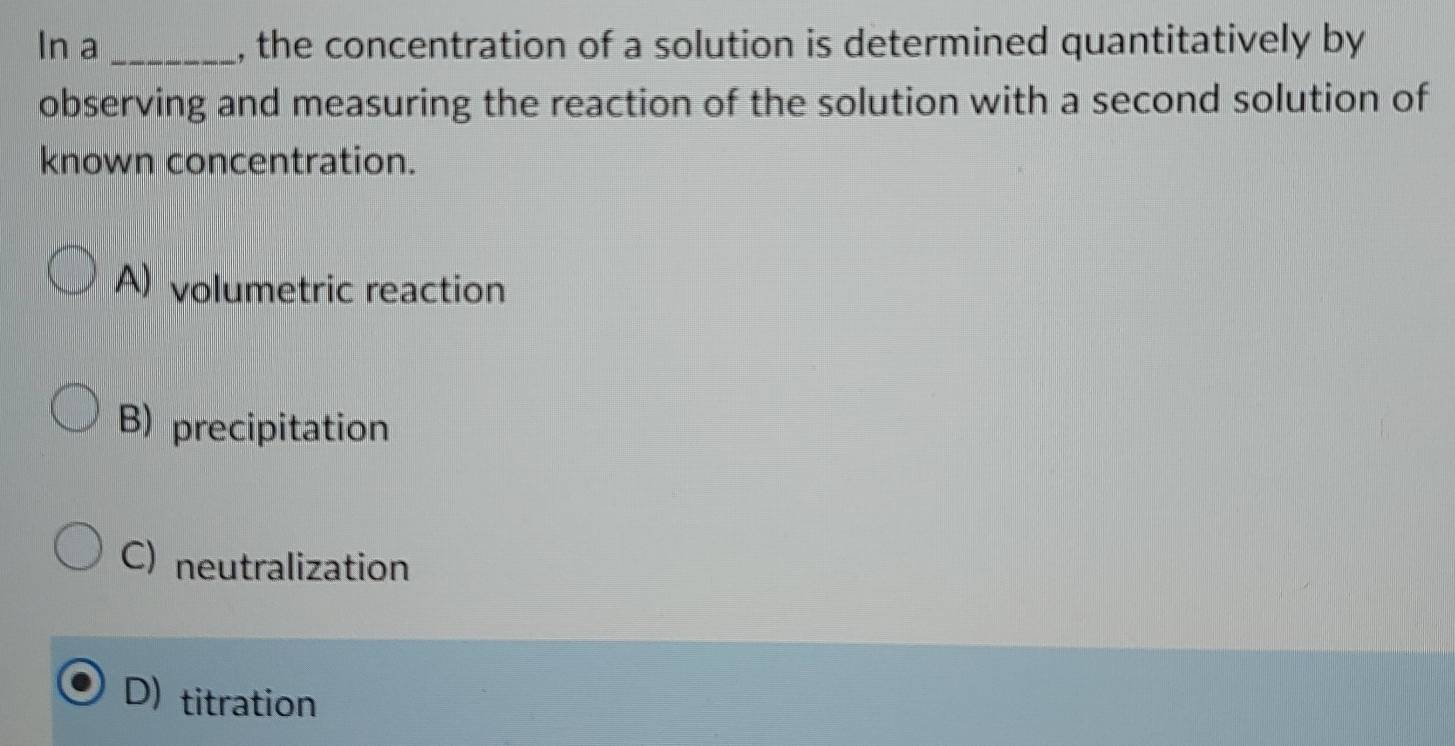 In a _, the concentration of a solution is determined quantitatively by
observing and measuring the reaction of the solution with a second solution of
known concentration.
) volumetric reaction
B) precipitation
C) neutralization
D) titration