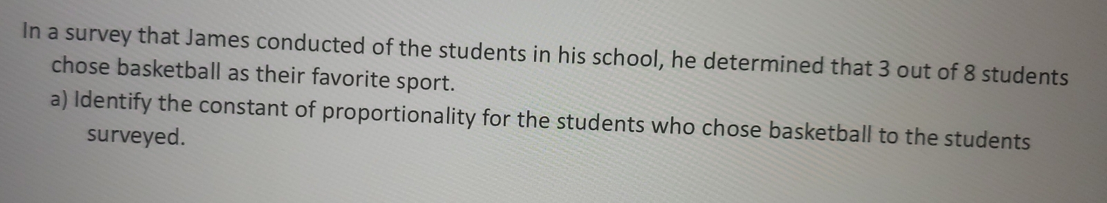 In a survey that James conducted of the students in his school, he determined that 3 out of 8 students 
chose basketball as their favorite sport. 
a) Identify the constant of proportionality for the students who chose basketball to the students 
surveyed.