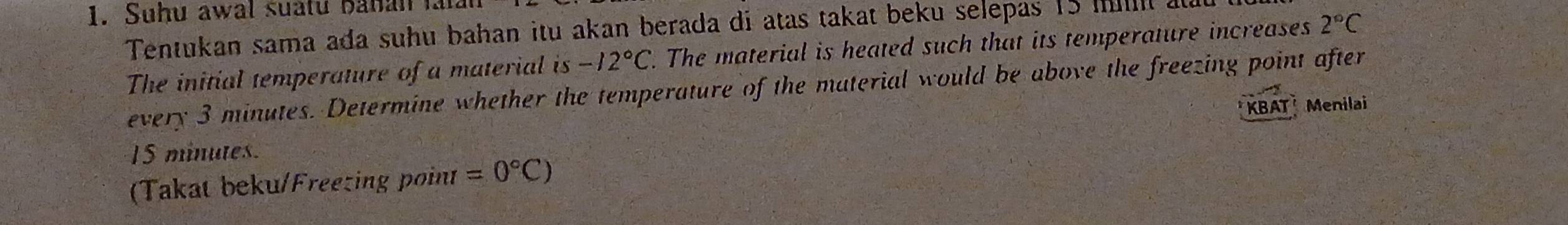 Suhu awal suatu bahan faian 
Tentukan sama ada suhu bahan itu akan berada di atas takat beku selepas 15 m at 
The initial temperature of a material is -12°C. The material is heated such that its temperature increases 2°C
every 3 minutes. Determine whether the temperature of the material would be above the freezing point after
15 minutes. KBAT Menilai 
(Takat beku/Freezing point =0°C)