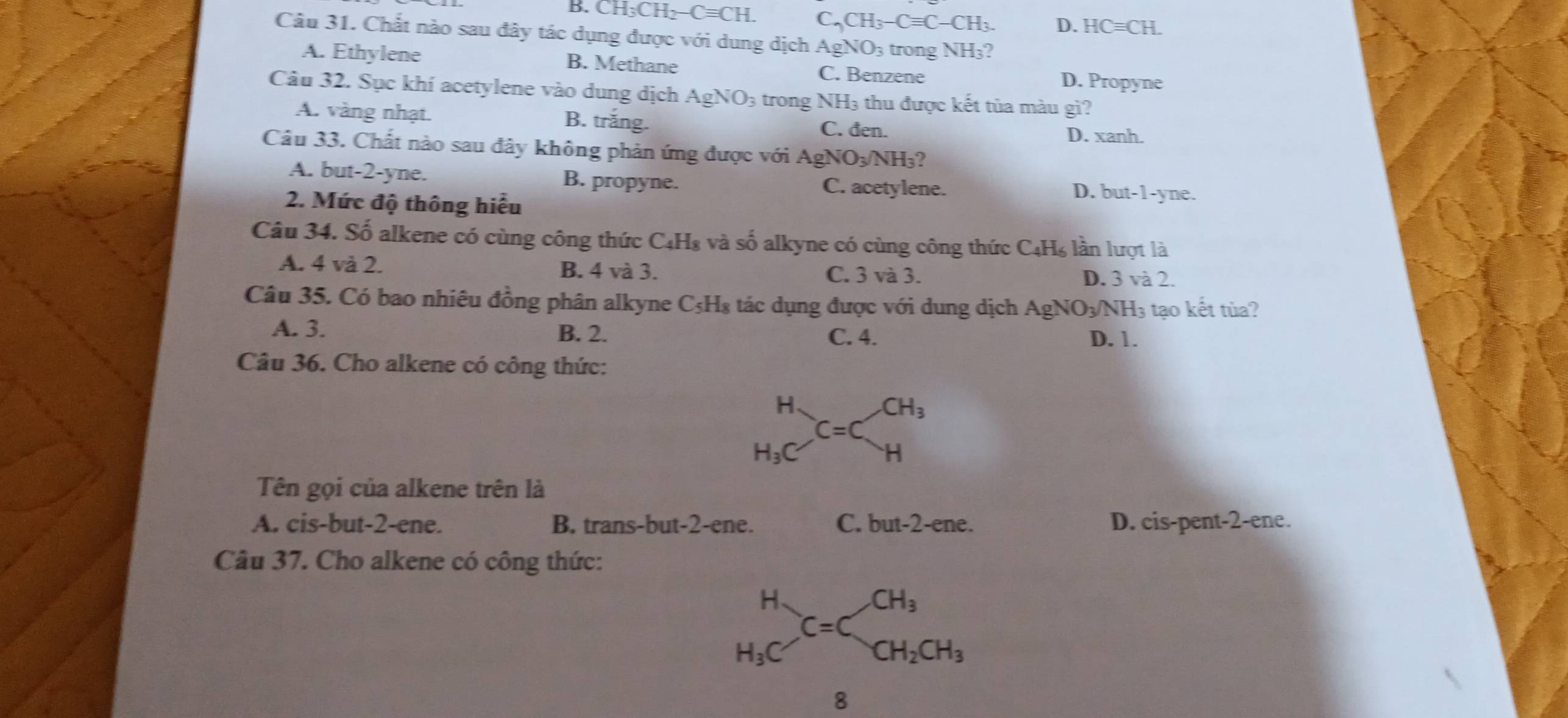 B. CH_3CH_2-Cequiv CH. C_2CH_3-Cequiv C-CH_3. D. HCequiv CH.
Câu 31. Chất nào sau đây tác dụng được với dung dịch / AgNO_3 3 trong NH₃?
A. Ethylene B. Methane C. Benzene
D. Propyne
Câu 32. Sục khí acetylene vào dung dịch AgNO_3 trong NH3 thu được kết tủa màu gì?
A. vàng nhạt. B. trắng.
C. đen. D. xanh.
Câu 33. Chất nào sau đây không phản ứng được với AgNO_3/NH ?
A. but-2-yne. B. propyne. D. but-1-yne.
C. acetylene.
2. Mức độ thông hiểu
Câu 34. Số alkene có cùng công thức C₄H₈ và số alkyne có cùng công thức C₄H₆ lần lượt là
A. 4 và 2. B. 4 và 3. C. 3 và 3. D. 3 và 2.
Câu 35. Có bao nhiêu đồng phân alkyne C₃H₈ tác dụng được với dung dịch AgNO₃/NH₃ tạo kết tủa?
A. 3. B. 2. C. 4. D. 1.
Câu 36. Cho alkene có công thức:
Tên gọi của alkene trên là
A. cis-but-2-ene. B. trans-but-2-ene. C. but-2-e ne. D. cis-pent-2-ene.
Câu 37. Cho alkene có công thức:
beginarrayr H H_3Cendarray C=Cbeginarrayr CH_3 CH_2CH_3endarray
8