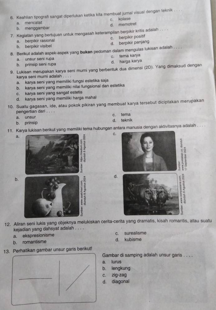 Keahlian tipografi sangat diperlukan ketika kita membuat jurnal visual dengan teknik . . . .
a. mencatat c. kolase
b. menggambar d. memotret
7. Kegiatan yang bertujuan untuk mengasah keterampilan berpikir kritis adalah . . . .
a. berpikir rasional c. berpikir positif
b. berpikir visibel d. berpikir panjang
8. Berikut adalah aspek-aspek yang bukan pedoman dalam mengulas lukisan adalah . . . .
a. unsur seni rupa c. tema karya
b. prinsip seni rupa d. harga karya
9. Lukisan merupakan karya seni murni yang berbentuk dua dimensi (2D). Yang dimaksud dengan
karya seni murni adalah . . . .
a. karya seni yang memiliki fungsi estetika saja
b. karya seni yang memiliki nilai fungsional dan estetika
c. karya seni yang sangat estetis
d. karya seni yang memiliki harga mahal
10. Suatu gagasan, ide, atau pokok pikiran yang membuat karya tersebut diciptakan merupakan
pengertian dari . . . .
a. unsur c. tema
b. prinsip d. teknik
11. Karya lukisan berikut yang memiliki tema hubungan antara manusia dengan aktivitasnya adalah . . . .
C.
a.
7
d.
b.
12. Aliran seni lukis yang objeknya melukiskan cerita-cerita yang dramatis, kisah romantis, atau suatu
kejadian yang dahsyat adalah . . . .
a. ekspresionisme c. surealisme
b. romantisme d. kubisme
13. Perhatikan gambar unsur garis berikut!
Gambar di samping adalah unsur garis . . . .
a. lurus
b. lengkung
_
c. zig-zag
d. diagonal