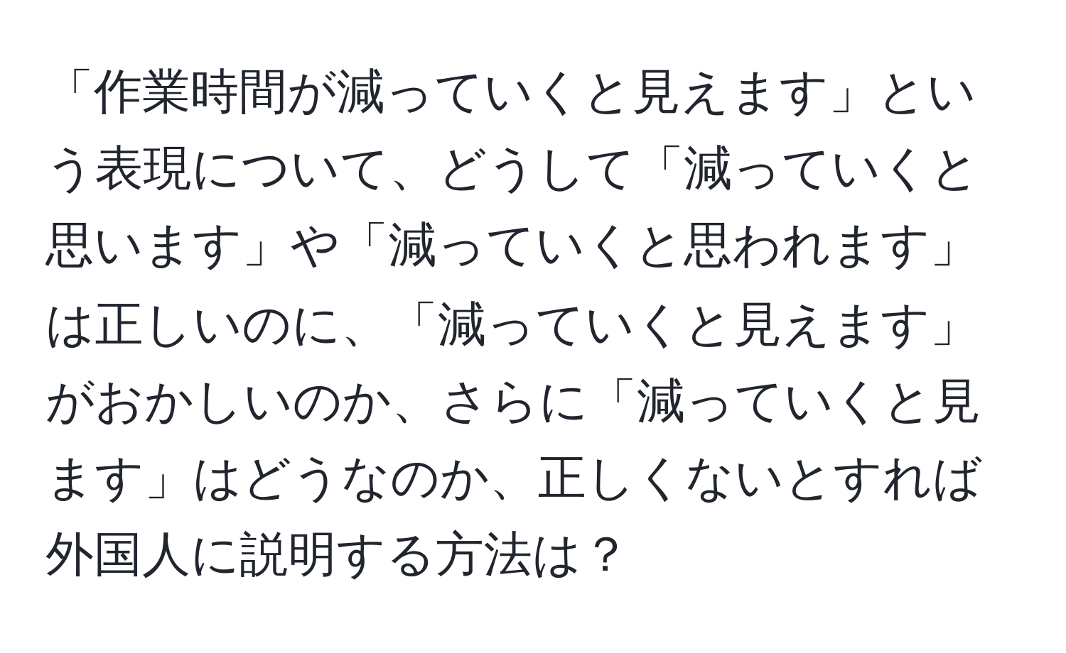 「作業時間が減っていくと見えます」という表現について、どうして「減っていくと思います」や「減っていくと思われます」は正しいのに、「減っていくと見えます」がおかしいのか、さらに「減っていくと見ます」はどうなのか、正しくないとすれば外国人に説明する方法は？