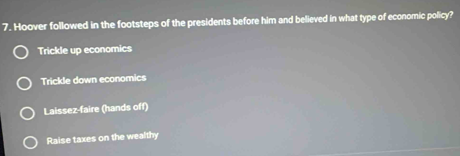 Hoover followed in the footsteps of the presidents before him and believed in what type of economic policy?
Trickle up economics
Trickle down economics
Laissez-faire (hands off)
Raise taxes on the wealthy