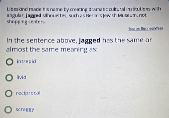 Libeskind made his name by creating dramatic cultural institutions with
angular, jagged silhouettes, such as Berlin's Jewish Museum, not
shopping centers.
Source: BusinessWeek
In the sentence above, jagged has the same or
almost the same meaning as:
intrepid
livid
reciprocal
scraggy