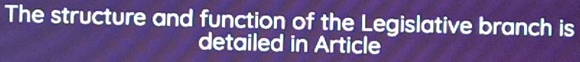 The structure and function of the Legislative branch is 
detailed in Article