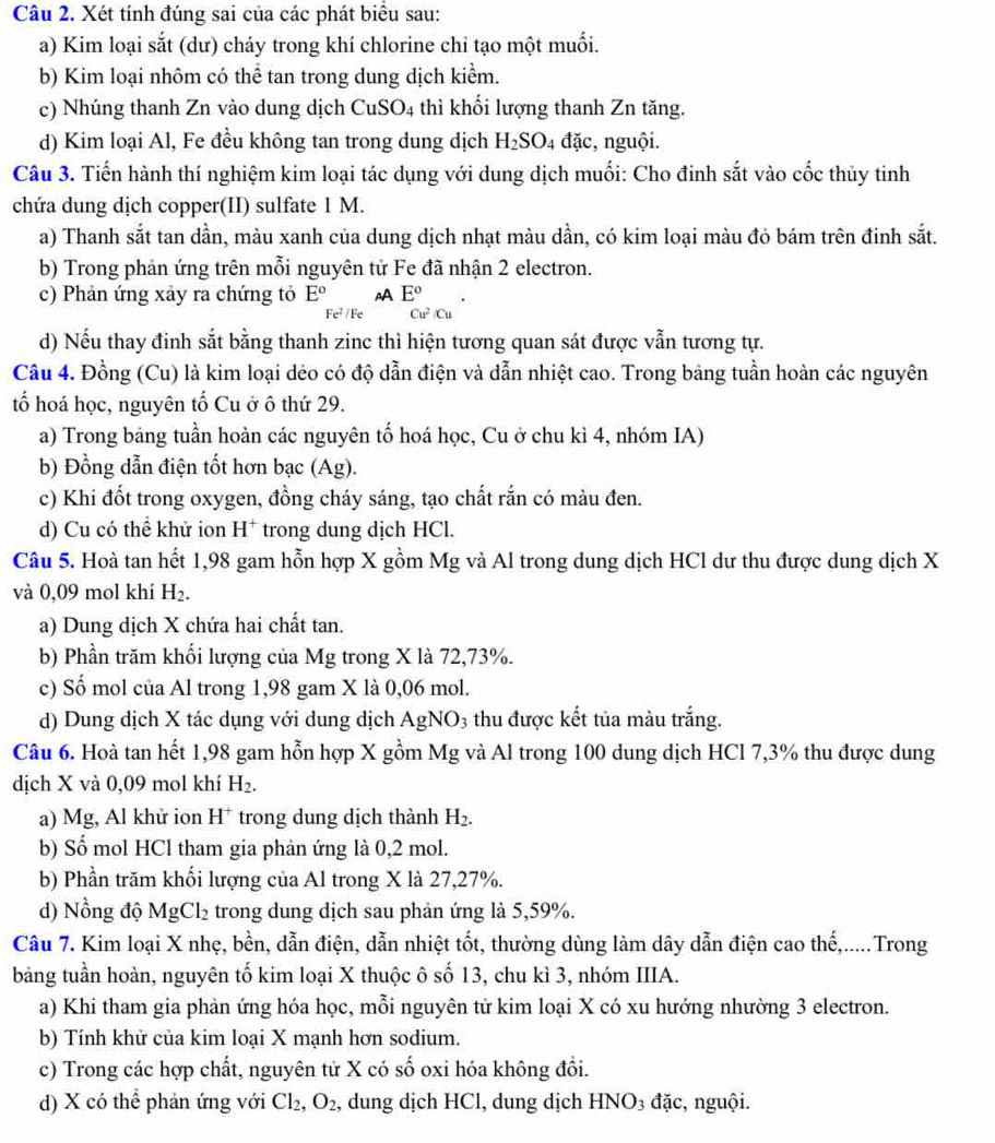 Xét tính đúng sai của các phát biểu sau:
a) Kim loại sắt (dư) cháy trong khí chlorine chỉ tạo một muối.
b) Kim loại nhôm có thể tan trong dung dịch kiểm.
c) Nhúng thanh Zn vào dung dịch CuSO_4 thì khối lượng thanh Zn tăng.
d) Kim loại Al, Fe đều không tan trong dung dịch H_2SO_4 4 đặc, nguội.
Câu 3. Tiến hành thí nghiệm kim loại tác dụng với dung dịch muối: Cho đinh sắt vào cốc thủy tinh
chứa dung dịch copper(II) sulfate 1 M.
a) Thanh sắt tan dần, màu xanh của dung dịch nhạt màu dần, có kim loại màu đỏ bám trên đinh sắt.
b) Trong phản ứng trên mỗi nguyên tử Fe đã nhận 2 electron.
c) Phản ứng xảy ra chứng tỏ E° A E°
Fe² /Fe Cu^2/Cu
d) Nếu thay đinh sắt bằng thanh zinc thì hiện tương quan sát được vẫn tương tự.
Câu 4. Đồng (Cu) là kim loại dẻo có độ dẫn điện và dẫn nhiệt cao. Trong bảng tuần hoàn các nguyên
tố hoá học, nguyên tổ Cu ở ô thứ 29.
a) Trong bảng tuần hoàn các nguyên tố hoá học, Cu ở chu kì 4, nhóm IA)
b) Đồng dẫn điện tốt hơn bạc (Ag).
c) Khi đốt trong oxygen, đồng cháy sáng, tạo chất rắn có màu đen.
d) Cu có thể khử ion H* trong dung dịch HCl.
Câu 5. Hoà tan hết 1,98 gam hỗn hợp X gồm Mg và Al trong dung dịch HCl dư thu được dung dịch X
và 0,09 mol khí H_2.
a) Dung dịch X chứa hai chất tan.
b) Phần trăm khối lượng của Mg trong X là 72,73%.
c) Số mol của Al trong 1,98 gam X là 0,06 mol.
d) Dung dịch X tác dụng với dung dịch AgNO3 thu được kết tủa màu trắng.
Câu 6. Hoà tan hết 1,98 gam hỗn hợp X gồm Mg và Al trong 100 dung dịch HCl 7,3% thu được dung
dịch X và 0,09 mol khí H_2.
a) Mg, Al khử ion H* trong dung dịch thành H_2.
b) Số mol HCl tham gia phản ứng là 0,2 mol.
b) Phần trăm khối lượng của Al trong X là 27,27%.
d) Nồng độ MgCl_2 trong dung dịch sau phản ứng là 5,59%.
Câu 7. Kim loại X nhẹ, bền, dẫn điện, dẫn nhiệt tốt, thường dùng làm dây dẫn điện cao thế,.....Trong
bảng tuần hoàn, nguyên tố kim loại X thuộc ô số 13, chu kì 3, nhóm IIIA.
a) Khi tham gia phản ứng hóa học, mỗi nguyên tử kim loại X có xu hướng nhường 3 electron.
b) Tính khử của kim loại X mạnh hơn sodium.
c) Trong các hợp chất, nguyên từ X có số oxi hóa không đổi.
d) X có thể phản ứng với Cl_2,O_2 , dung dịch HCl, dung dịch HNO_3 đặc, nguội.