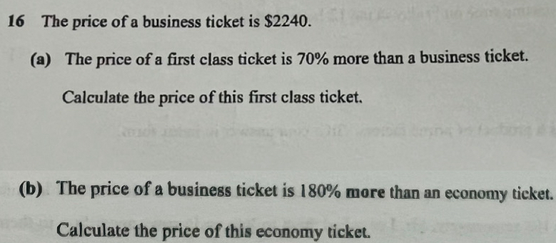 The price of a business ticket is $2240. 
(a) The price of a first class ticket is 70% more than a business ticket. 
Calculate the price of this first class ticket. 
(b) The price of a business ticket is 180% more than an economy ticket. 
Calculate the price of this economy ticket.