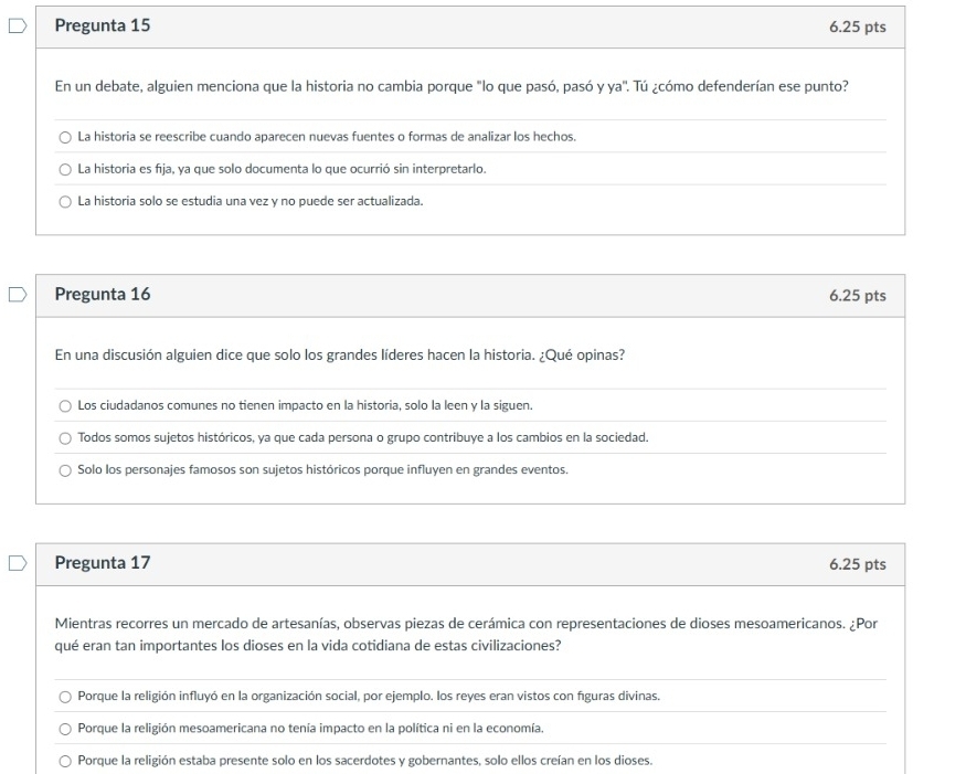 Pregunta 15 6.25 pts
En un debate, alguien menciona que la historia no cambia porque "lo que pasó, pasó y ya". Tú ¿cómo defenderían ese punto?
La historia se reescribe cuando aparecen nuevas fuentes o formas de analizar los hechos.
La historia es fīja, ya que solo documenta lo que ocurrió sin interpretarlo.
La historia solo se estudia una vez y no puede ser actualizada.
Pregunta 16 6.25 pts
En una discusión alguien dice que solo los grandes líderes hacen la historia. ¿Qué opinas?
Los ciudadanos comunes no tienen impacto en la historia, solo la leen y la siguen.
Todos somos sujetos históricos, ya que cada persona o grupo contribuye a los cambios en la sociedad.
Solo los personajes famosos son sujetos históricos porque influyen en grandes eventos.
Pregunta 17 6.25 pts
Mientras recorres un mercado de artesanías, observas piezas de cerámica con representaciones de dioses mesoamericanos. ¿Por
qué eran tan importantes los dioses en la vida cotidiana de estas civilizaciones?
Porque la religión influyó en la organización social, por ejemplo. los reyes eran vistos con figuras divinas.
Porque la religión mesoamericana no tenía impacto en la política ni en la economía.
Porque la religión estaba presente solo en los sacerdotes y gobernantes, solo ellos creían en los dioses.