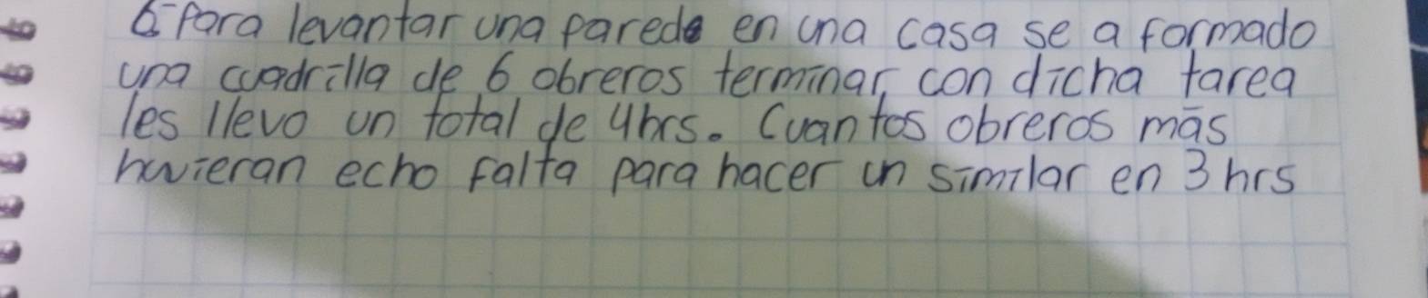 para levantar una parede en una casa se a formado 
una cuadrilla de 6 obreros terminar, con dicha farea 
les llevo un total de uhrs. Cuantos obreros mas 
havieran echo falta para hacer in similar en3hrs