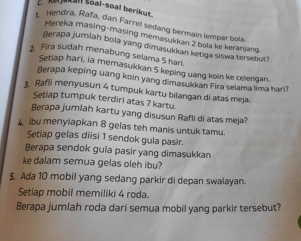 Keijakan soal-soal berikut. 
1. Hendra, Rafa, dan Farrel sedang bermain lempar bola 
Mereka masing-masing memasukkan 2 bola ke keranjang 
Berapa jumlah bola yang dimasukkan ketiga siswa tersebut? 
2. Fira sudah menabung selama 5 hari. 
Setiap hari, ia memasukkan 5 keping uang koin ke celengan. 
Berapa keping uang koin yang dimasukkan Fira selama lima hari? 
3. Rafli menyusun 4 tumpuk kartu bilangan di atas meja. 
Setiap tumpuk terdiri atas 7 kartu. 
Berapa jumlah kartu yang disusun Rafli di atas meja? 
4. lbu menyiapkan 8 gelas teh manis untuk tamu. 
Setiap gelas diisi 1 sendok gula pasir. 
Berapa sendok gula pasir yang dimasukkan 
ke dalam semua gelas oleh ibu? 
5. Ada 10 mobil yang sedang parkir di depan swalayan. 
Setiap mobil memiliki 4 roda. 
Berapa jumlah roda dari semua mobil yang parkir tersebut?