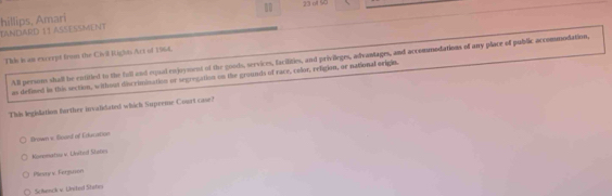 10 23o 90
TANDARD 11 ASSESSMENT hillips, Amari
This is an exccept from the Civil Rights Act of 1964.
All persons shall be entitied to the full and equal enjoyment of the goods, services, facilities, and privileges, advantages, and accommodations of any place of public accommodation,
as defined in this section, withous discrimination or segregation on the grounds of race, celor, religion, ar national origin.
This legislation forther invalidated which Supreme Court case?
Brown v. Boord of Education
Korematuu v United Stsor
Pliesny v. Fersuson
Schenck v. United Ststr