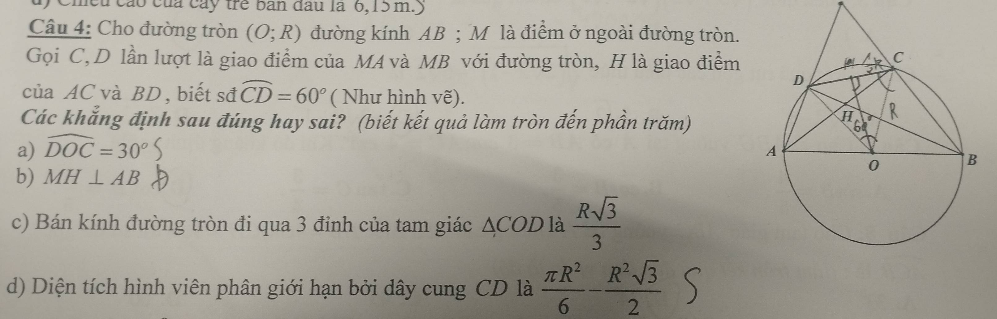 Chều cáo của cây trẻ ban đầu là 6, 15 m.) 
Câu 4: Cho đường tròn (O;R) đường kính AB; M là điểm ở ngoài đường tròn. 
Gọi C, D lần lượt là giao điểm của MA và MB với đường tròn, H là giao điểm 
của AC và BD , biết sđ widehat CD=60° ( Như hình vẽ). 
Các khẳng định sau đúng hay sai? (biết kết quả làm tròn đến phần trăm) 
a) widehat DOC=30°
b) MH⊥ AB
c) Bán kính đường tròn đi qua 3 đỉnh của tam giác / △ COD là  Rsqrt(3)/3 
d) Diện tích hình viên phân giới hạn bởi dây cung CD là  π R^2/6 - R^2sqrt(3)/2 S