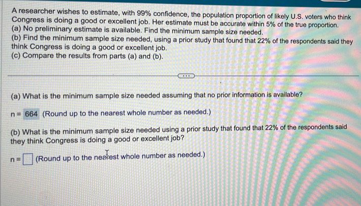 A researcher wishes to estimate, with 99% confidence, the population proportion of likely U.S. voters who think 
Congress is doing a good or excellent job. Her estimate must be accurate within 5% of the true proportion. 
(a) No preliminary estimate is available. Find the minimum sample size needed. 
(b) Find the minimum sample size needed, using a prior study that found that 22% of the respondents said they 
think Congress is doing a good or excellent job. 
(c) Compare the results from parts (a) and (b). 
(a) What is the minimum sample size needed assuming that no prior information is available?
n=664 (Round up to the nearest whole number as needed.) 
(b) What is the minimum sample size needed using a prior study that found that 22% of the respondents said 
they think Congress is doing a good or excellent job?
n=□ (Round up to the nearest whole number as needed.)