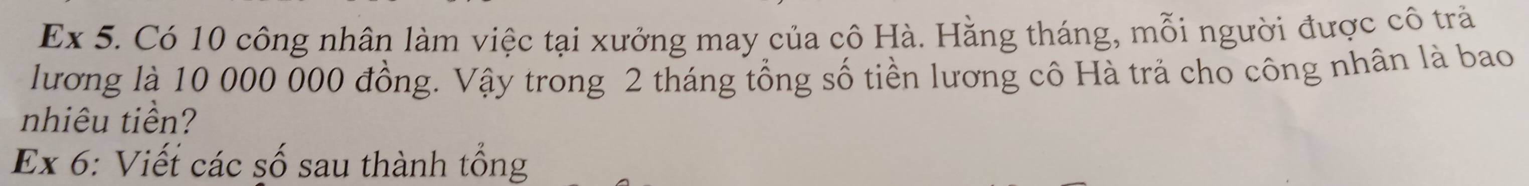 Ex 5. Có 10 công nhân làm việc tại xưởng may của cô Hà. Hằng tháng, mỗi người được cô trả 
lương là 10 000 000 đồng. Vậy trong 2 tháng tổng số tiền lương cô Hà trả cho công nhân là bao 
nhiêu tiền? 
Ex 6: Viết các số sau thành tổng