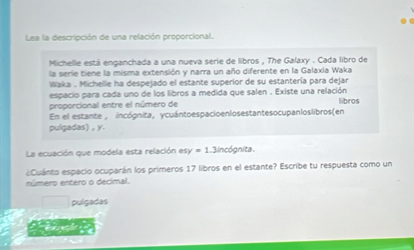 Lea la descripción de una relación proporcional.
Michellle está enganchada a una nueva serie de libros , The Galaxy . Cada libro de
la serie tiene la misma extensión y narra un año diferente en la Galaxia Waka
Waka . Michellie ha despejado el estante superior de su estantería para dejar
espacio para cada uno de los libros a medida que salen . Existe una relación
proporcional entre el número de libros
En el estante , incógnita, ycuántoespacio enlosestantesocupanloslibros(en
pulgadas) , y.
La ecuación que modela esta relación esy =1 .3incógnita.
eCuánto espacio ocuparán los primeros 17 libros en el estante? Escribe tu respuesta como un
número entero o decimal.
pulgadas