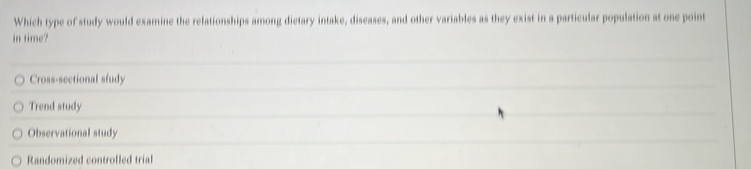 Which type of study would examine the relationships among dietary intake, diseases, and other variables as they exist in a particular population at one point
in time?
Cross-sectional sludy
Trend study
Observational study
Randomized controlled trial