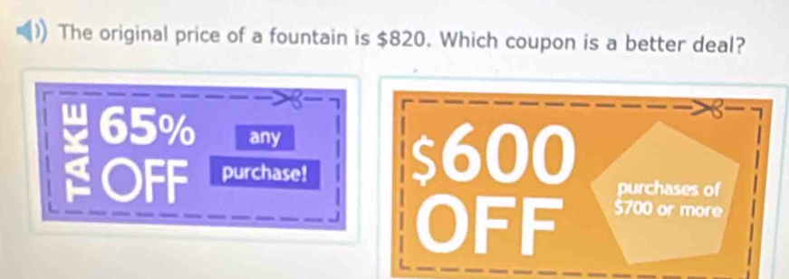 The original price of a fountain is $820. Which coupon is a better deal?
w 65% any
I OFF purchase!