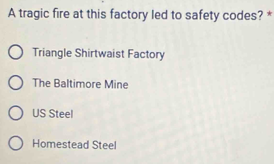 A tragic fire at this factory led to safety codes? *
Triangle Shirtwaist Factory
The Baltimore Mine
US Steel
Homestead Steel