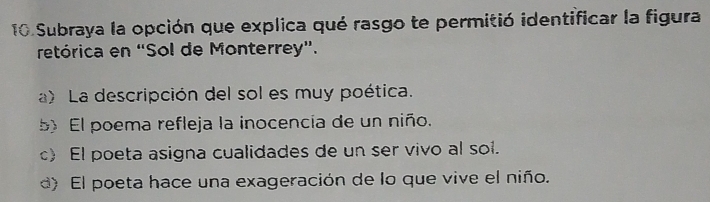 Subraya la opción que explica qué rasgo te permitió identificar la figura
retórica en “Sol de Monterrey”.
a) La descripción del sol es muy poética.
El poema refleja la inocencía de un niño.
c) El poeta asigna cualidades de un ser vivo al sol.
d) El poeta hace una exageración de lo que vive el niño.