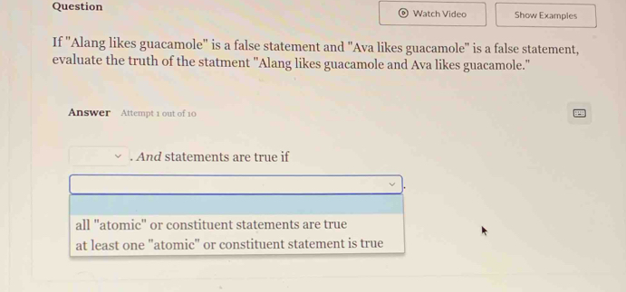 Question Watch Video Show Examples
If "Alang likes guacamole" is a false statement and "Ava likes guacamole" is a false statement,
evaluate the truth of the statment "Alang likes guacamole and Ava likes guacamole."
Answer Attempt 1 out of 10
. And statements are true if
all "atomic" or constituent statements are true
at least one "atomic" or constituent statement is true