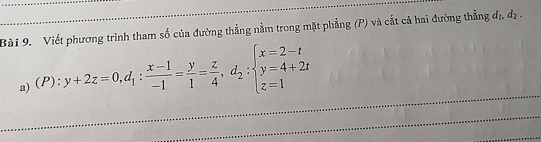 Viết phương trình tham số của đường thẳng nằm trong mặt phẳng (P) và cắt cả hai đường thẳng dị, dị . 
a) (P): 
_ y+2z=0, d_1: (x-1)/-1 = y/1 = z/4 , d_2:beginarrayl x=2-t y=4+2t z=1endarray.
_ 
_ 
_