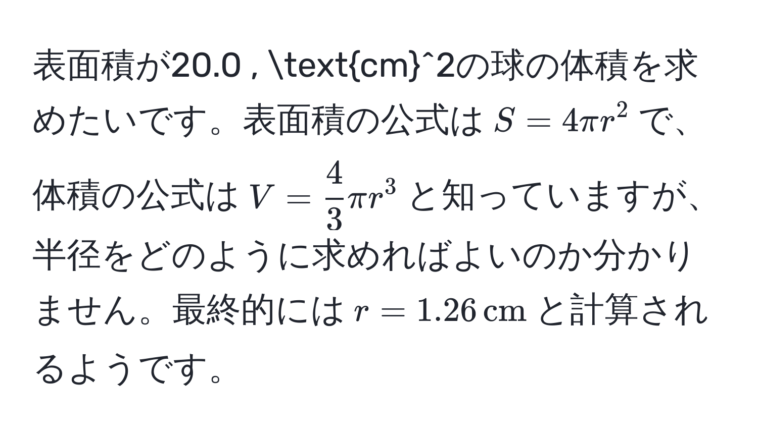 表面積が20.0 , (cm)^(2の球の体積を求めたいです。表面積の公式は$S = 4π r^(2$で、体積の公式は$V = frac4)3)π r^(3$と知っていますが、半径をどのように求めればよいのか分かりません。最終的には$r = 1.26 , cm)$と計算されるようです。