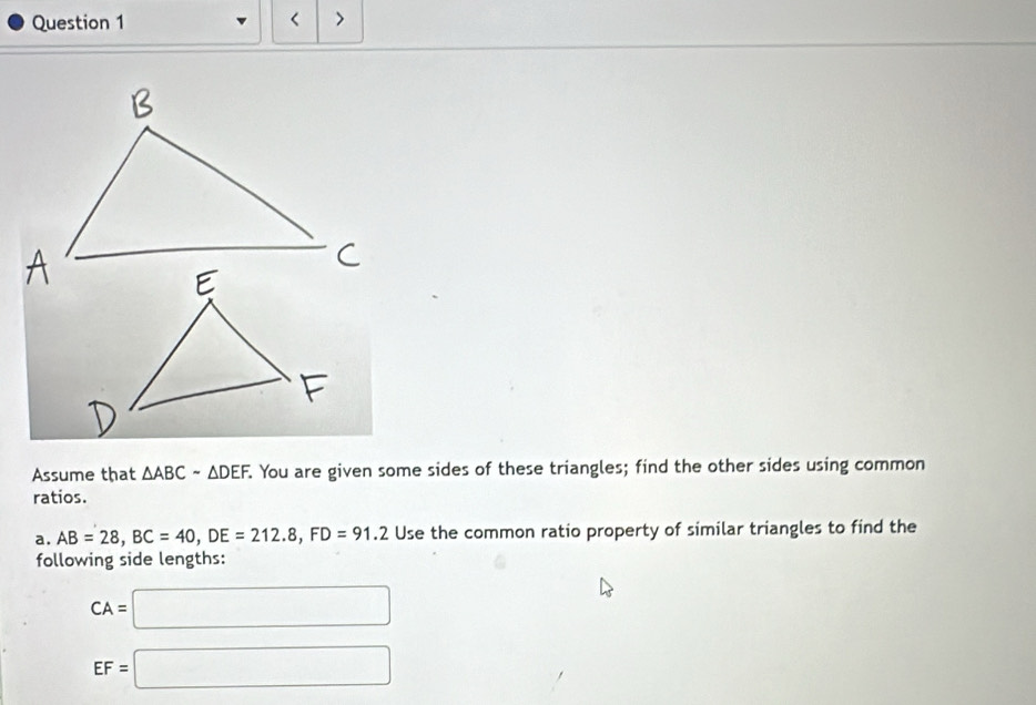 < > 
Assume that △ ABC-△ . You are given some sides of these triangles; find the other sides using common 
ratios. 
a. AB=28, BC=40, DE=212.8, FD=91.2 Use the common ratio property of similar triangles to find the 
following side lengths:
CA=□
EF=□