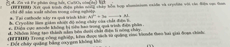 d. Zn và Fe phản ứng hết, CuS D_1 còn dư hệ
(HTHH) Xét quá trình điện phần nóng chảy hỗn hợp aluminium oxide và cryolite với các điện cực than
chì để sản xuất nhôm trong công nghiệp.
a. Tại cathode xảy ra quá trình khử: Al^(3+)+3e to Al.
b. Cryolite làm giảm nhiệt độ nóng chảy của chất điện li.
c. Điện cực anode không bị tiêu hao trong quá trình điện phân .
d. Nhôm lỏng tạo thành nằm bên dưới chất điện li nóng chảy.
(HTHH) Trong công nghiệp, kẽm được tách từ quặng zinc blende theo hai giai đoạn chính:
- Đốt cháy quặng bằng oxygen không khí:
(1)