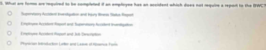 What are forms are required to be completed if an employee has an accident which does not require a report to the BWC?
Supervisory Accident investigation and Injuy flness Sibitus Repart
Employee Accident Repad and Superisory Accident Invesigation
Employné Acaden) Repor and Jub Descriptss
Physician Introduction Letler and Leeve ofAbsames Fors