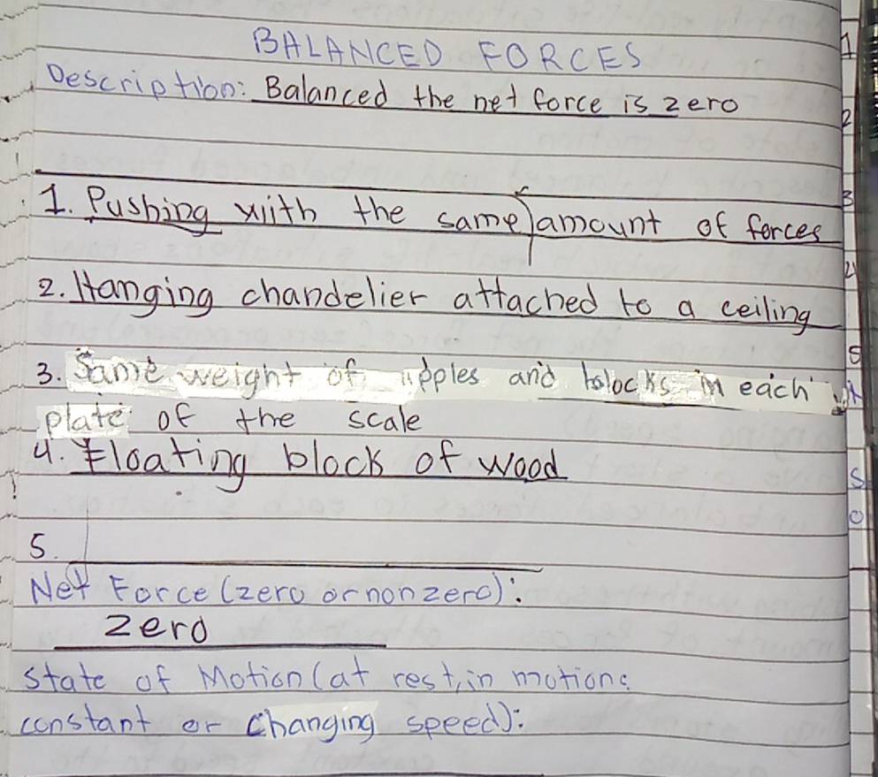 BALANCED FORCES 
Description: Balanced the net force is zero 
_ 
1 Pushing with the samelamount of forces 
2 
2. Hanging chandelier attached to a ceiling 
3. same weight of apples and bolocks in each 
plate of the scale 
4. loating block of wood 
S 
_ 
5. 
Ner Force (zero or nonzerc): 
_zerd 
state of Motion (at rest in motions 
constant or changing speed):