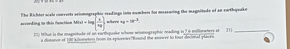 In 8x=45
The Richter scale converts seismographic readings into numbers for measuring the magnitude of an earthquake 
according to this function M(x)=log (frac xx_0). where x_0=10^(-3). 
21) What is the magnitude of an earthquake whose seismographic reading is 7.6 millimeters at 21)_ 
a distance of 100 kilometers from its epicenter?Round the answer to four decimal places.