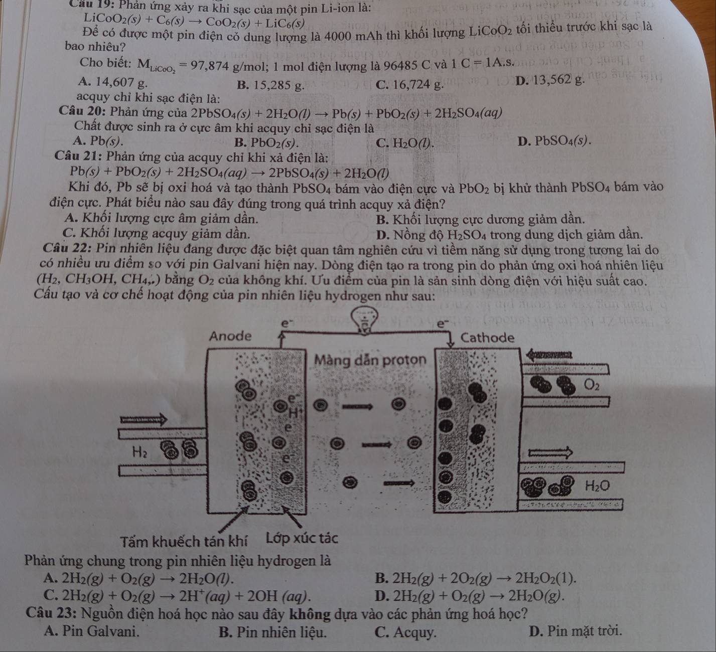 Cầu 19: Phản ứng xảy ra khi sạc của một pin Li-ion là:
Li CoO_2(s)+C_6(s)to CoO_2(s)+LiC_6(s)
Để có được một pin điện có dung lượng là 4000 mAh thì khối lượng LiCoO_2 tối thiểu trước khi sạc là
bao nhiêu?
Cho biết: M_LiCoO_2=97,874 g/mol; 1 mol điện lượng là 96485 C và 1C=1A.s.
A. 14,607 g. B. 15,285 g. C. 16,724 g. D. 13,562 g.
acquy chỉ khi sạc điện là:
Câu 20: Phản ứng của 2PbSO_4(s)+2H_2O(l)to Pb(s)+PbO_2(s)+2H_2SO_4(aq)
Chất được sinh ra ở cực âm khi acquy chỉ sạc điện là
A. Pb(s). B. PbO_2(s). C. H_2O(l). D. PbSO_4(s).
Câu 21: Phản ứng của acquy chỉ khi xả điện là:
Pb(s)+PbO_2(s)+2H_2SO_4(aq)to 2PbSO_4(s)+2H_2O(l)
Khi đó, Pb sẽ bị oxi hoá và tạo thành PbSO_4 bám vào điện cực và PbO_2 bị khử thành PbSO_4 bám vào
điện cực. Phát biểu nào sau đây đúng trong quá trình acquy xả điện?
A. Khối lượng cực âm giảm dần. B. Khối lượng cực dương giảm dần.
C. Khối lượng acquy giảm dần. D. Nồng độ H_2SO_4 trong dung dịch giảm dần.
Câu 22: Pin nhiên liệu đang được đặc biệt quan tâm nghiên cứu vì tiềm năng sử dụng trong tương lai do
có nhiều ưu điểm so với pin Galvani hiện nay. Dòng điện tạo ra trong pin do phản ứng oxi hoá nhiên liệu
(H_2,CH_3OH,CH_4,) bằng O_2 của không khí. Ưu điểm của pin là sản sinh dòng điện với hiệu suất cao.
Cầu tạo và cơ chế hoạt động của pin nhiên liệu hydrogen như sau:
Phản ứng chung trong pin nhiên liệu hydrogen là
A. 2H_2(g)+O_2(g)to 2H_2O(l). B. 2H_2(g)+2O_2(g)to 2H_2O_2(1).
C. 2H_2(g)+O_2(g)to 2H^+(aq)+2OH(aq). D. 2H_2(g)+O_2(g)to 2H_2O(g).
Câu 23: Nguồn điện hoá học nào sau đây không dựa vào các phản ứng hoá học?
A. Pin Galvani. B. Pin nhiên liệu. C. Acquy. D. Pin mặt trời.