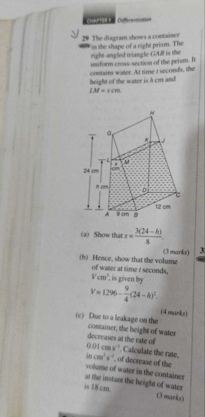 CHAPTER Differentiation 
29 The diagram shows a container 
in the shape of a right prism. The 
right-angled triangle GAB is the 
uniform cross-section of the prism. It 
contains water. At time t seconds, the 
height of the water is h cm and
LM=xcm. 
(a) Show that x= (3(24-h))/8 . 
(3 marks) 3 
(b) Hence, show that the volume HO 
of water at time t seconds,
Vcm^3 , is given by
V=1296- 9/4 (24-h)^2. 
(4 marks) 
(c) Due to a leakage on the 
container, the height of water 
decreases at the rate of
0.01cms^(-1). Calculate the rate, 
In cm^3s^(-1) , of decrease of the 
volume of water in the container 
at the instant the height of water 
is 18 cm. (3 marks)