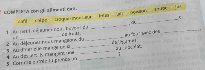 COMPLETA con gli alimenti dati. 
soupe jus 
café crêpe croque-monsieur frites lait poisson 
et 
1 Au petit-déjeuner nous buvons du _, du_ 
un _de fruits._ 
au four avec des 
2 Au déjeuner nous mangeons du 
3 Au dîner elle mange de la __de légumes. 
au chocolat. 
4 Au dessert ils mangent une_ 
7 
5 Comme entrée tu prends un