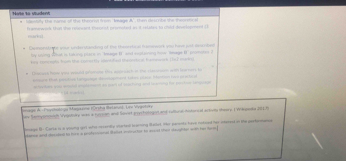 Note to student 
Identify the name of the theorist from `Image A' , then describe the theoretical 
framework that the relevant theorist promoted as it relates to child development (3 
marks). 
Demonstrate your understanding of the theoretical framework you have just described 
by using what is taking place in 'Image B and explaining how `Image B promotes 2
key concepts from the correctly identified theoretical framework (3* 2 marks). 
Discuss how you would promote this approach in the classroom with learners to 
ensure that positive language development takes place. Mention two practical 
activities you would implement as part of teaching and learning for positive language 
t (4 marks) 
Image A -Psychology Magazine (Orsha Belarus), Lev Vygotsky 
lev Semyonovich Vygotsky was a russian and Soviet psychologist.and cultural-historical activity theory. ( Wikipedia 2017) 
Image B- Carla is a young girl who recently started learning Ballet. Her parents have noticed her interest in the performance 
dance and decided to hire a professional Ballet instructor to assist their daughter with her form.