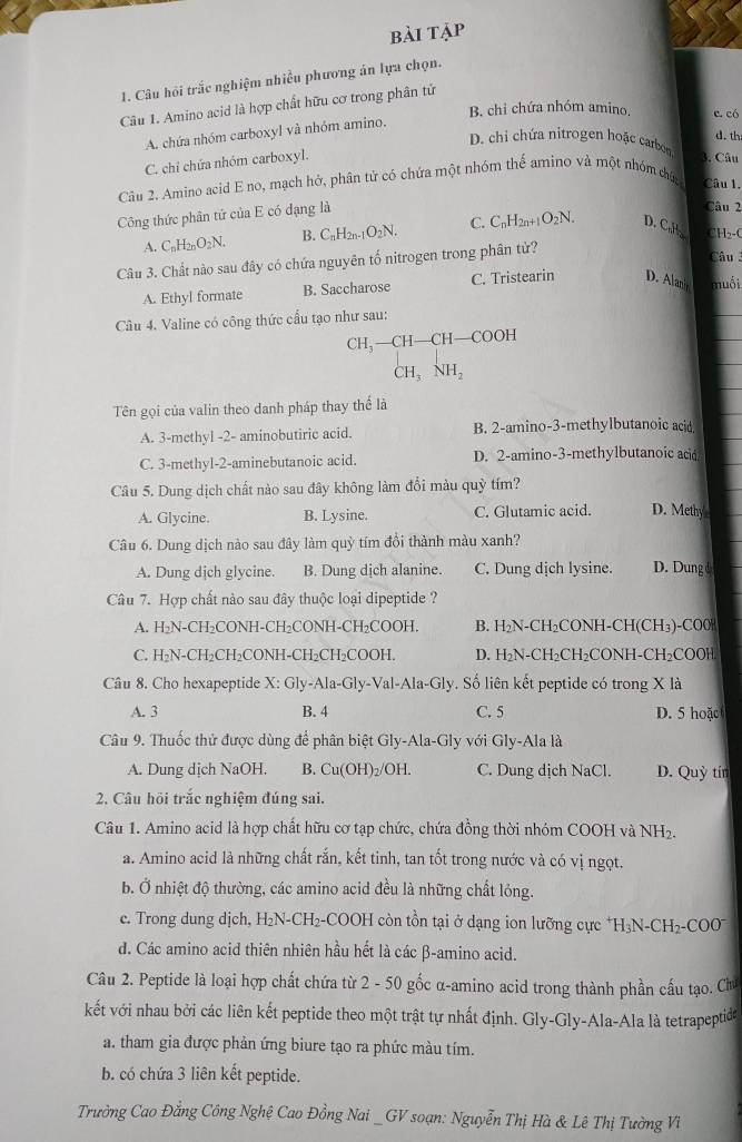 bài tập
1. Câu hỏi trắc nghiệm nhiều phương án lựa chọn.
Câu 1. Amino acid là hợp chất hữu cơ trong phân tử
B. chỉ chứa nhóm amino, c. có
A chứa nhóm carboxyl và nhóm amino.
d. th
D. chi chứa nitrogen hoặc carbo 3. Câu
C. chỉ chứa nhóm carboxyl.
Câu 2. Amino acid E no, mạch hở, phân tử có chứa một nhóm thể amino và một nhóm cứ, Câu 1.
Công thức phân tứ của E có đạng là
Câu 2
A. C_nH_2nO_2N. B. C_nH_2n-1O_2N. C. C_nH_2n+1O_2N. D. CaH CH₂-C
Câu 3. Chất nào sau đây có chứa nguyên tố nitrogen trong phân từ?
Câu 3
A. Ethyl formate B. Saccharose C. Tristearin D. Alani muối
Câu 4. Valine có công thức cầu tạo như sau:
CH_3-CH-CH-COOH
CH_3NH_2
Tên gọi của valin theo danh pháp thay thể là
A. 3-methyl -2- aminobutiric acid. B. 2-amino-3-methylbutanoic acid
C. 3-methyl-2-aminebutanoic acid. D. 2-amino-3-methylbutanoic ac
Câu 5. Dung dịch chất nào sau đây không làm đổi màu quỳ tím?
A. Glycine. B. Lysine. C. Glutamic acid. D. Methy
Câu 6. Dung dịch nào sau đây làm quỳ tím đổi thành màu xanh?
A. Dung dịch glycine. B. Dung dịch alanine. C. Dung dịch lysine. D. Dung d
Câu 7. Hợp chất nào sau đây thuộc loại dipeptide ?
A. H₂N-CH₂CONH-CH₂CONH-CH₂COOH. B. H₂N-CH₂CONH-CH(CH₃)-CO0
C. H₂N-CH₂CH₂CONH-CH₂CH₂COOH. D. H₂N-CH₂CH₂CONH-CH₂COOH
Câu 8. Cho hexapeptide X: Gly-Ala-Gly-Val-Ala-Gly. Số liên kết peptide có trong X là
A. 3 B. 4 C. 5 D. 5 hoặc
Câu 9. Thuốc thử được dùng để phân biệt Gly-Ala-Gly với Gly-Ala là
A. Dung dịch NaOH. B. ( Cu(OH)_2 /OH. C. Dung dịch NaCl. D. Quỳ tín
2. Câu hỏi trắc nghiệm đúng sai.
Câu 1. Amino acid là hợp chất hữu cơ tạp chức, chứa đồng thời nhóm COOH và NH2.
a. Amino acid là những chất rắn, kết tinh, tan tốt trong nước và có vị ngọt.
b. Ở nhiệt độ thường, các amino acid đều là những chất lỏng.
c. Trong dung dịch, H₂N-CH₂-COOH còn tồn tại ở dạng ion lưỡng cực *H₃N-CH₂-COO
d. Các amino acid thiên nhiên hầu hết là các β-amino acid.
Câu 2. Peptide là loại hợp chất chứa từ 2 - 50 gốc α-amino acid trong thành phần cấu tạo. Chú
kết với nhau bởi các liên kết peptide theo một trật tự nhất định. Gly-Gly-Ala-Ala là tetrapeptide
a. tham gia được phản ứng biure tạo ra phức màu tím.
b. có chứa 3 liên kết peptide.
Trường Cao Đằng Công Nghệ Cao Đồng Nai _GV soạn: Nguyễn Thị Hà & Lê Thị Tường Vi