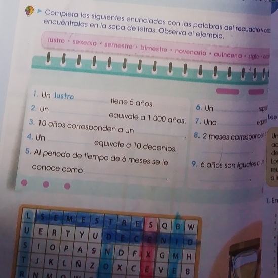 Completa los siguientes enunciados con las palabras del recuadroy ó 
encuéntralas en la sopa de letras. Observa el ejemplo. 
lustro - sexenio é semestre · bimestre · novenario + quíncena · siglo < 6 
1. Un lustro_ tiene 5 años. 6. Un reper 
2. Un_ equivale a 1 000 años. 7. Una_ equid 
Lee 
3. 10 años corresponden a un __a 
8. 2 meses corresponden Ur 
4. Un _equivale a 10 decenios. 
d 
5. Al periodo de tiempo de 6 meses se le 9. 6 años son iguales a u Lo 
_ 
conoce como rel 
ali 
1. Er 
N M ^