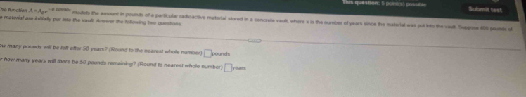 This question: 5 point(s) possible Submit test 
he function A=A_or-a 00990; models the amount in pounts of a particular radioactive material stored in a concrete vault, where x is the number of years since the material was put into the vaull. Suppose 450 pounts s 
e material are initially put into the vault. Answer the following two questions 
ow many pounds will be left after 50 years? (Round to the nearest whole number) □ pound
r how many years will there be 50 pounds remaining? (Round to nearest whole number) □ years