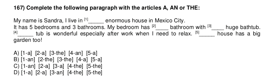 Complete the following paragraph with the articles A, AN or THE:
My name is Sandra, I live in (¹]_ enormous house in Mexico City.
It has 5 bedrooms and 3 bathrooms. My bedroom has _bathroom with [3]_ huge bathtub.
[4]_ tub is wonderful especially after work when I need to relax. [5]_ house has a big
garden too!
A) [1-a][2-a][3-the][4-an][5-a]
B) [1-an][2-the][3-the][4-a][5-a]
C) [1-an][2-a][3-a][4-the][5-the]
D) [1-a][2-a][3-an][4-the][5-the]