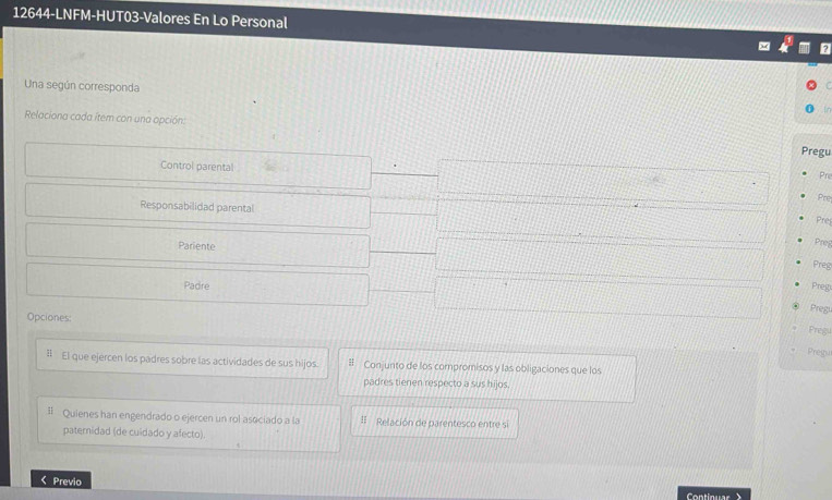 12644-LNFM-HUT03-Valores En Lo Personal 
Una según corresponda 
Relaciona cada item con una opción: 
Pregu 
Control parental 
Pr 
Pre 
Responsabilidad parental 
Pre 
Pariente 
Preg 
Preg 
Padre Preg 
Pregi 
Opciones: 
Pregu 
Pregu 
# El que ejercen los padres sobre las actividades de sus hijos. # Conjunto de los compromisos y las obligaciones que los 
padres tienen respecto a sus hijos. 
# Quienes han engendrado o ejercen un rol asociado a la # Relación de parentesco entre si 
paternidad (de cuidado y afecto). 
< Previo